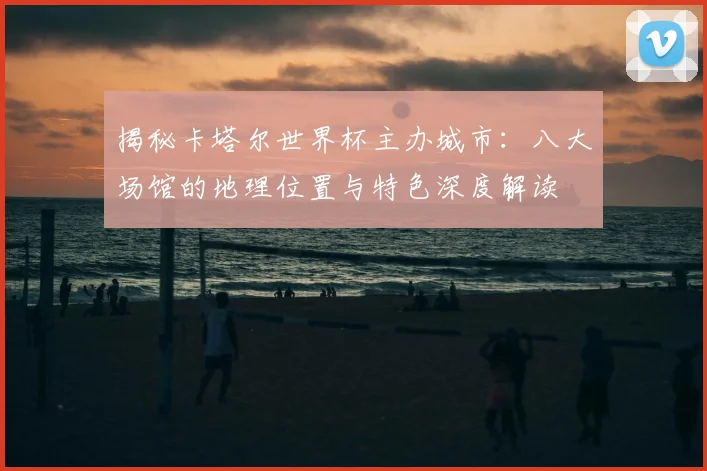 揭秘卡塔尔世界杯主办城市：八大场馆的地理位置与特色深度解读