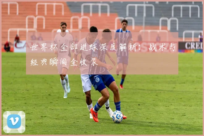 世界杯全部进球深度解析:战术与经典瞬间全收录