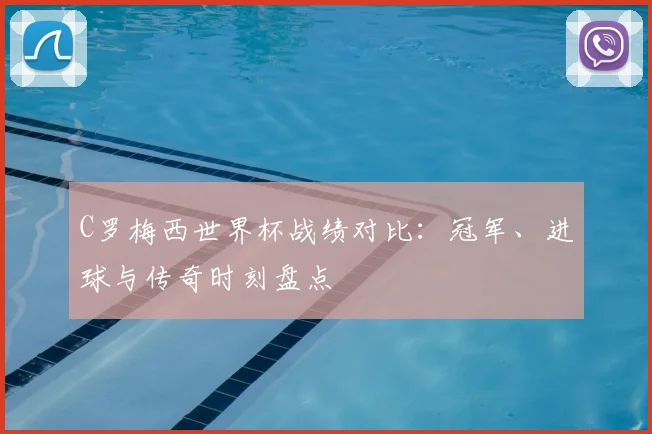 C罗梅西世界杯战绩对比:冠军、进球与传奇时刻盘点