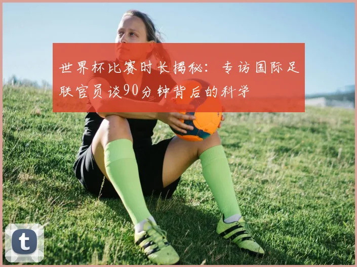 世界杯比赛时长揭秘:专访国际足联官员谈90分钟背后的科学