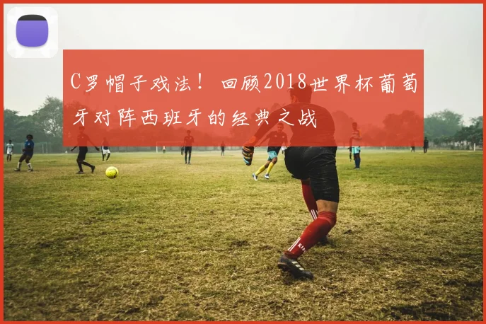 C罗帽子戏法！回顾2018世界杯葡萄牙对阵西班牙的经典之战