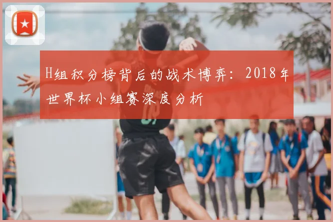 H组积分榜背后的战术博弈:2018年世界杯小组赛深度分析