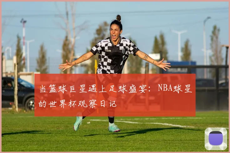 当篮球巨星遇上足球盛宴：NBA球星的世界杯观察日记