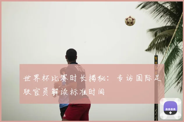 世界杯比赛时长揭秘:专访国际足联官员解读标准时间