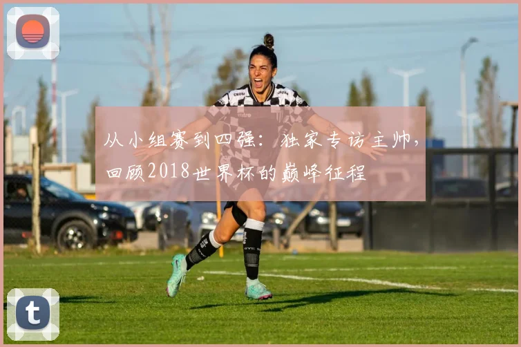 从小组赛到四强：独家专访主帅，回顾2018世界杯的巅峰征程