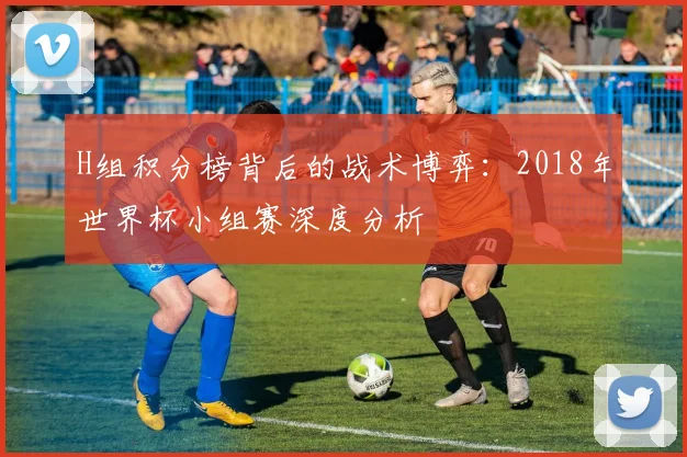 H组积分榜背后的战术博弈:2018年世界杯小组赛深度分析