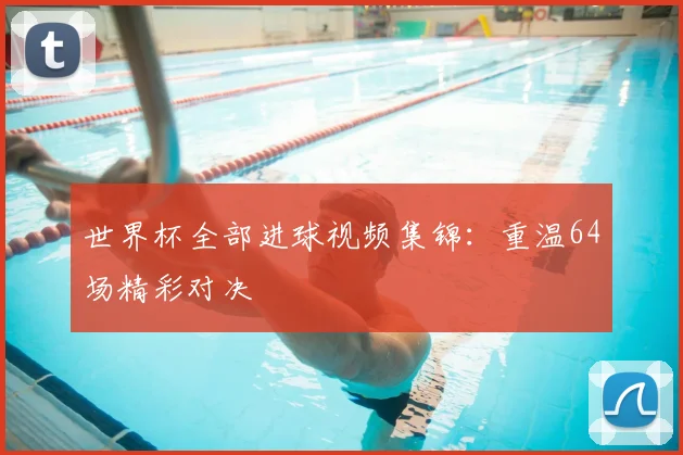 世界杯全部进球视频集锦:重温64场精彩对决