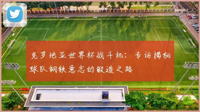 克罗地亚世界杯战斗机:专访揭秘球队钢铁意志的锻造之路