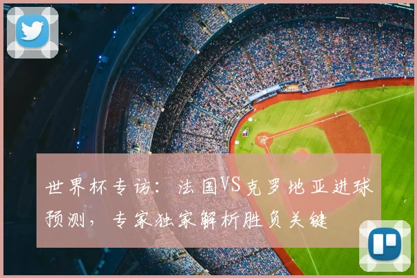 世界杯专访:法国VS克罗地亚进球预测,专家独家解析胜负关键