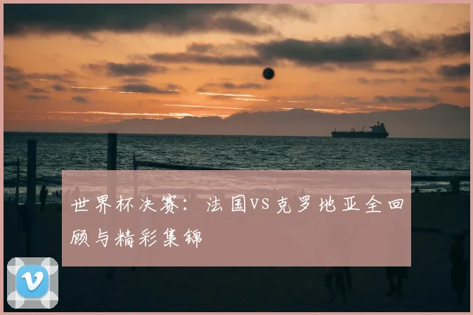 世界杯决赛:法国vs克罗地亚全回顾与精彩集锦