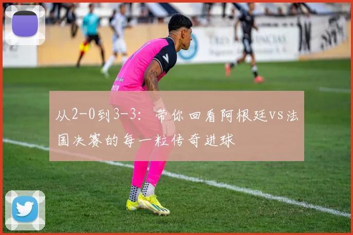 从2-0到3-3:带你回看阿根廷vs法国决赛的每一粒传奇进球