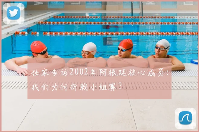 独家专访2002年阿根廷核心成员：我们为何折戟小组赛？