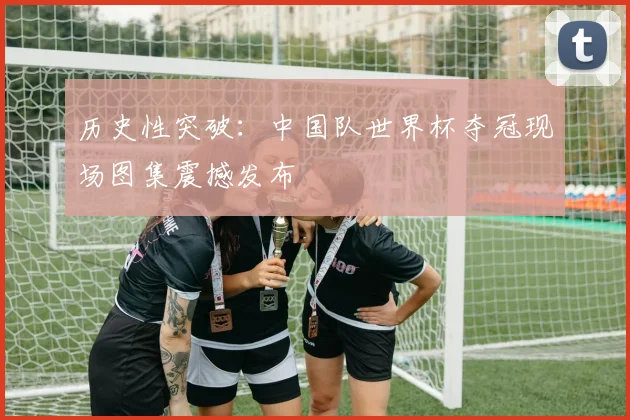 历史性突破：中国队世界杯夺冠现场图集震撼发布