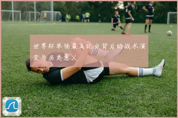 世界杯单场最高比分背后的战术演变与历史意义