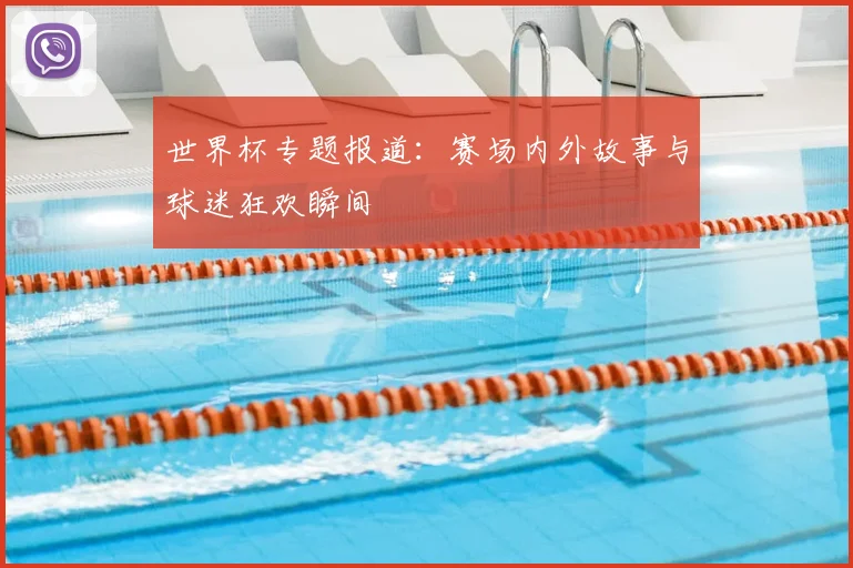 世界杯专题报道：赛场内外故事与球迷狂欢瞬间