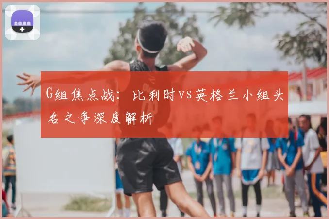 G组焦点战:比利时vs英格兰小组头名之争深度解析