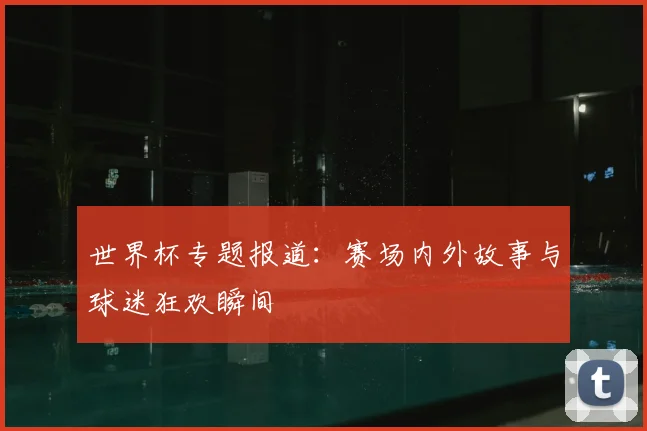 世界杯专题报道：赛场内外故事与球迷狂欢瞬间