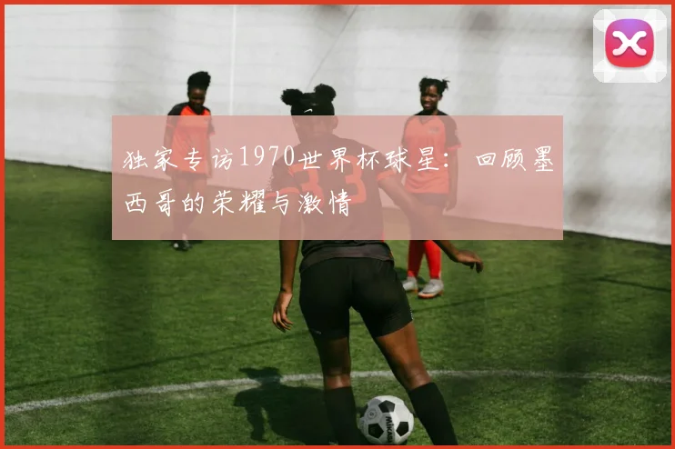 独家专访1970世界杯球星：回顾墨西哥的荣耀与激情