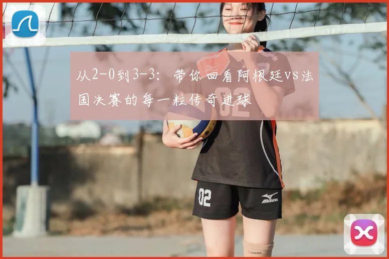 从2-0到3-3：带你回看阿根廷vs法国决赛的每一粒传奇进球