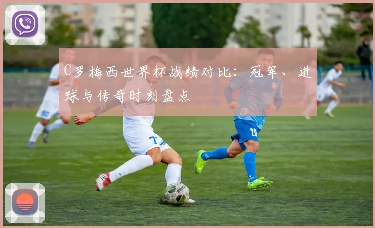 C罗梅西世界杯战绩对比:冠军、进球与传奇时刻盘点