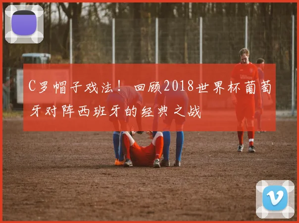 C罗帽子戏法!回顾2018世界杯葡萄牙对阵西班牙的经典之战
