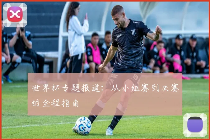 世界杯专题报道：从小组赛到决赛的全程指南