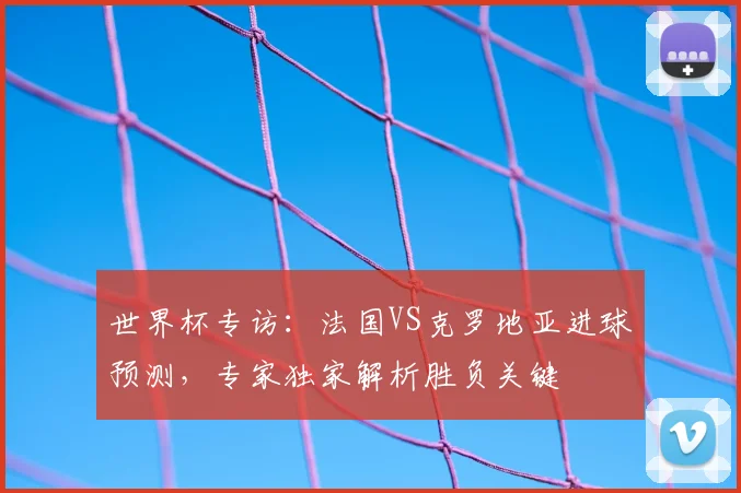世界杯专访:法国VS克罗地亚进球预测,专家独家解析胜负关键