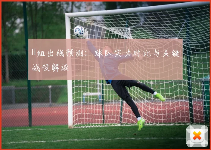 H组出线预测:球队实力对比与关键战役解读