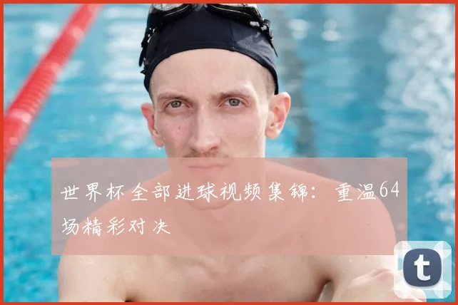 世界杯全部进球视频集锦:重温64场精彩对决