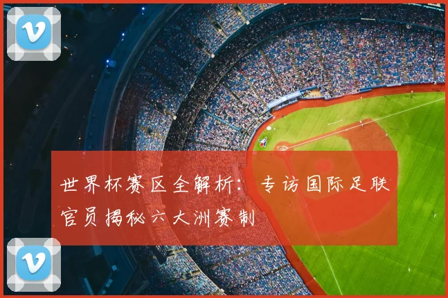 世界杯赛区全解析:专访国际足联官员揭秘六大洲赛制