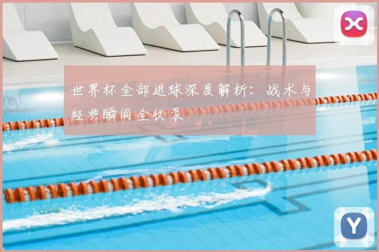 世界杯全部进球深度解析:战术与经典瞬间全收录