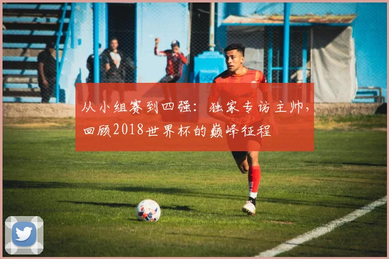 从小组赛到四强:独家专访主帅,回顾2018世界杯的巅峰征程